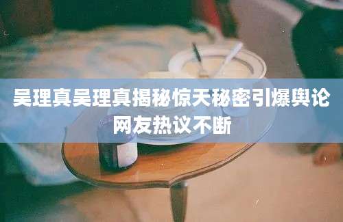 吴理真吴理真揭秘惊天秘密引爆舆论网友热议不断