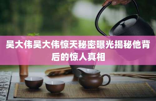 吴大伟吴大伟惊天秘密曝光揭秘他背后的惊人真相