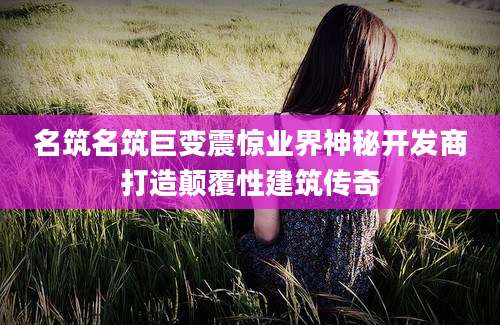 名筑名筑巨变震惊业界神秘开发商打造颠覆性建筑传奇