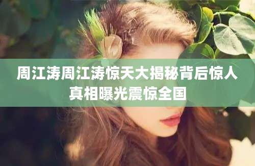 周江涛周江涛惊天大揭秘背后惊人真相曝光震惊全国
