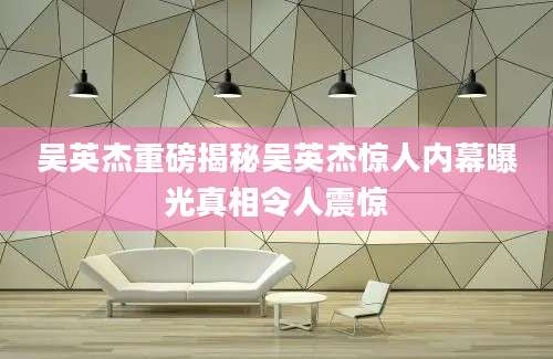 吴英杰重磅揭秘吴英杰惊人内幕曝光真相令人震惊