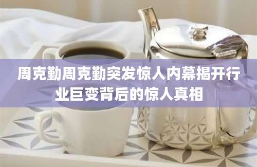 周克勤周克勤突发惊人内幕揭开行业巨变背后的惊人真相