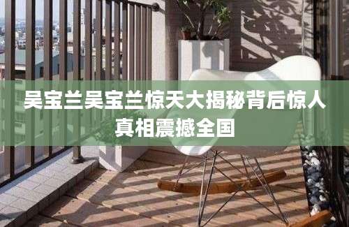 吴宝兰吴宝兰惊天大揭秘背后惊人真相震撼全国