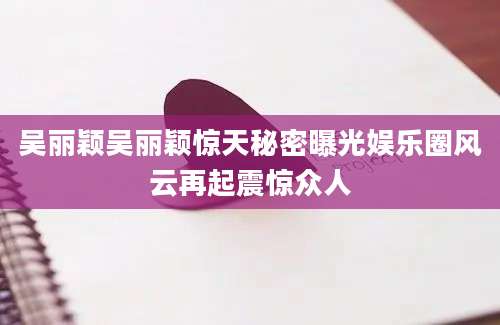 吴丽颖吴丽颖惊天秘密曝光娱乐圈风云再起震惊众人