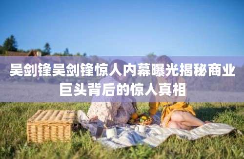 吴剑锋吴剑锋惊人内幕曝光揭秘商业巨头背后的惊人真相
