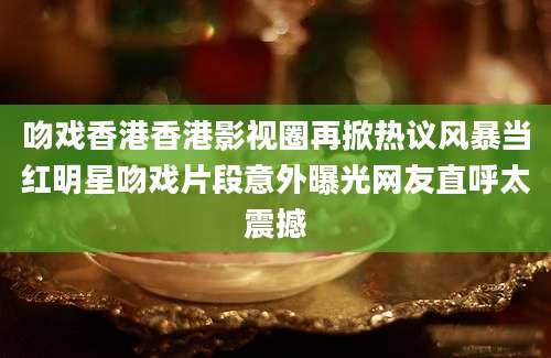 吻戏香港香港影视圈再掀热议风暴当红明星吻戏片段意外曝光网友直呼太震撼