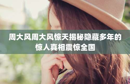周大风周大风惊天揭秘隐藏多年的惊人真相震惊全国