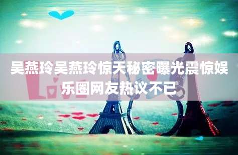 吴燕玲吴燕玲惊天秘密曝光震惊娱乐圈网友热议不已