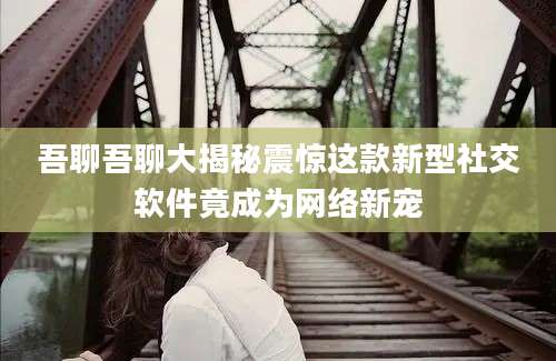 吾聊吾聊大揭秘震惊这款新型社交软件竟成为网络新宠