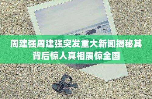 周建强周建强突发重大新闻揭秘其背后惊人真相震惊全国