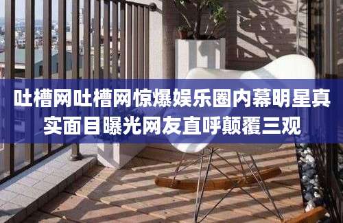 吐槽网吐槽网惊爆娱乐圈内幕明星真实面目曝光网友直呼颠覆三观
