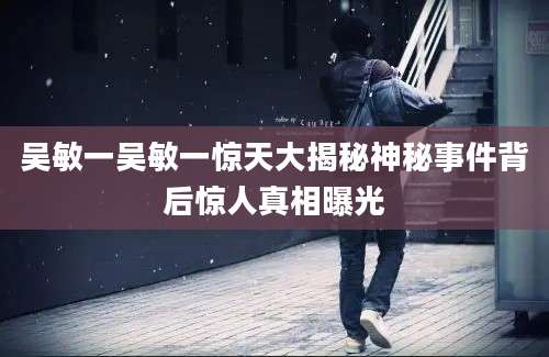 吴敏一吴敏一惊天大揭秘神秘事件背后惊人真相曝光