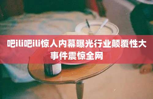 吧ili吧ili惊人内幕曝光行业颠覆性大事件震惊全网
