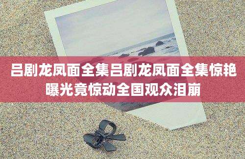 吕剧龙凤面全集吕剧龙凤面全集惊艳曝光竟惊动全国观众泪崩