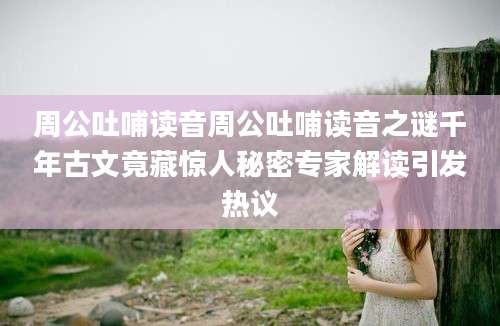 周公吐哺读音周公吐哺读音之谜千年古文竟藏惊人秘密专家解读引发热议