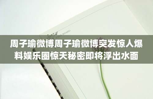 周子瑜微博周子瑜微博突发惊人爆料娱乐圈惊天秘密即将浮出水面