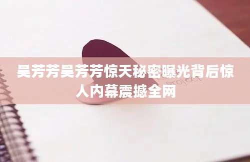 吴芳芳吴芳芳惊天秘密曝光背后惊人内幕震撼全网