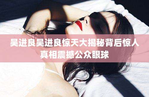 吴进良吴进良惊天大揭秘背后惊人真相震撼公众眼球