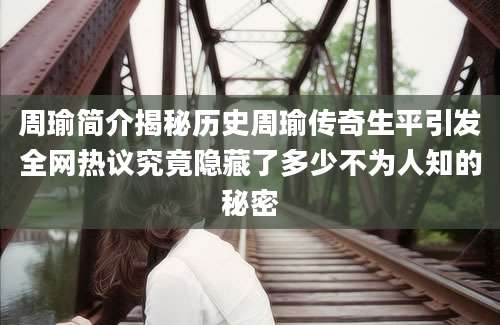 周瑜简介揭秘历史周瑜传奇生平引发全网热议究竟隐藏了多少不为人知的秘密