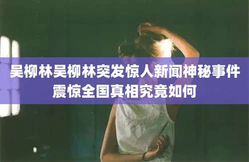 吴柳林吴柳林突发惊人新闻神秘事件震惊全国真相究竟如何