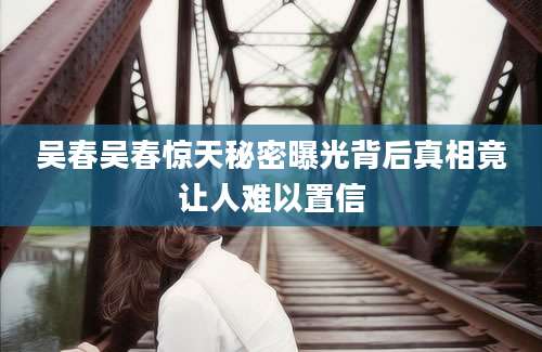 吴春吴春惊天秘密曝光背后真相竟让人难以置信