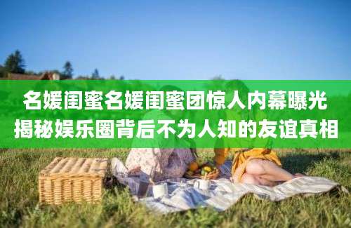 名媛闺蜜名媛闺蜜团惊人内幕曝光揭秘娱乐圈背后不为人知的友谊真相