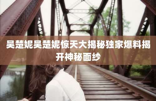 吴楚妮吴楚妮惊天大揭秘独家爆料揭开神秘面纱