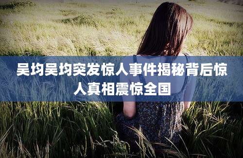 吴均吴均突发惊人事件揭秘背后惊人真相震惊全国