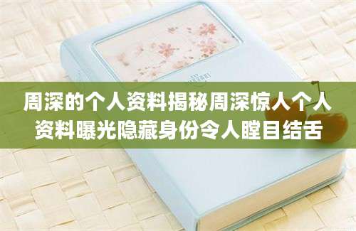 周深的个人资料揭秘周深惊人个人资料曝光隐藏身份令人瞠目结舌