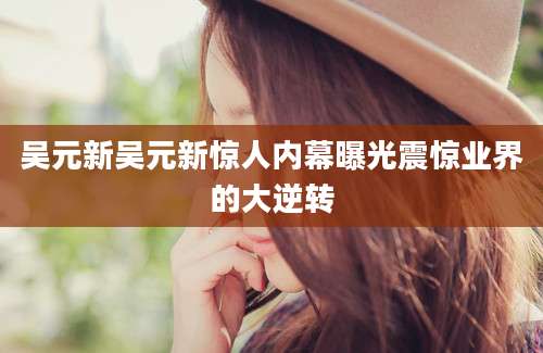 吴元新吴元新惊人内幕曝光震惊业界的大逆转