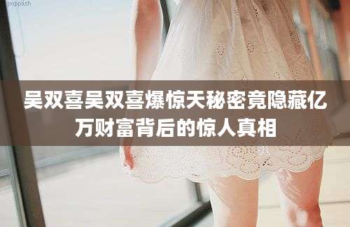吴双喜吴双喜爆惊天秘密竟隐藏亿万财富背后的惊人真相