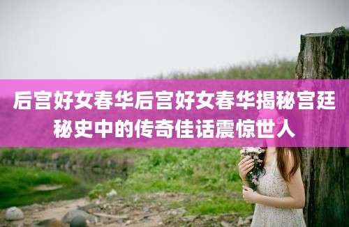 后宫好女春华后宫好女春华揭秘宫廷秘史中的传奇佳话震惊世人