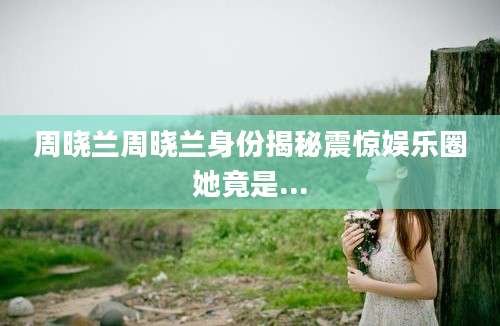 周晓兰周晓兰身份揭秘震惊娱乐圈她竟是...