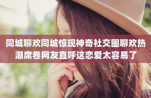 同城聊欢同城惊现神奇社交圈聊欢热潮席卷网友直呼这恋爱太容易了