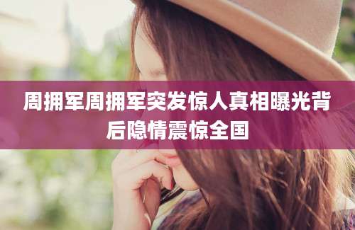 周拥军周拥军突发惊人真相曝光背后隐情震惊全国