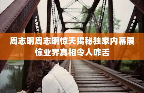 周志明周志明惊天揭秘独家内幕震惊业界真相令人咋舌