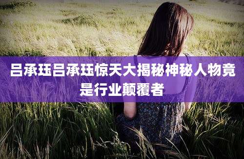 吕承珏吕承珏惊天大揭秘神秘人物竟是行业颠覆者