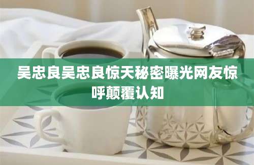 吴忠良吴忠良惊天秘密曝光网友惊呼颠覆认知