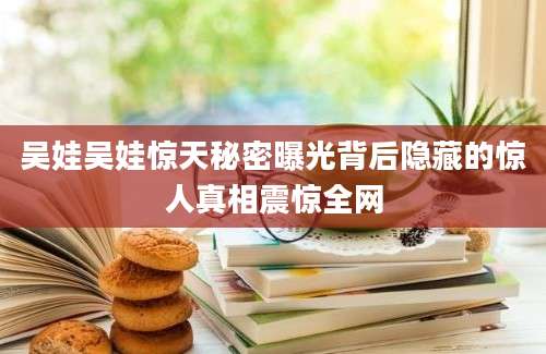 吴娃吴娃惊天秘密曝光背后隐藏的惊人真相震惊全网