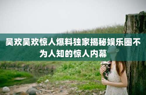 吴欢吴欢惊人爆料独家揭秘娱乐圈不为人知的惊人内幕