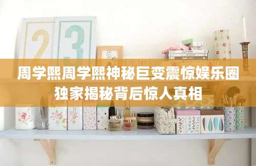 周学熙周学熙神秘巨变震惊娱乐圈独家揭秘背后惊人真相