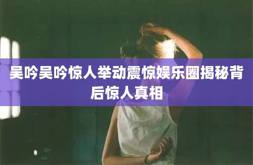吴吟吴吟惊人举动震惊娱乐圈揭秘背后惊人真相