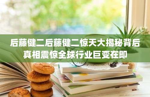 后藤健二后藤健二惊天大揭秘背后真相震惊全球行业巨变在即
