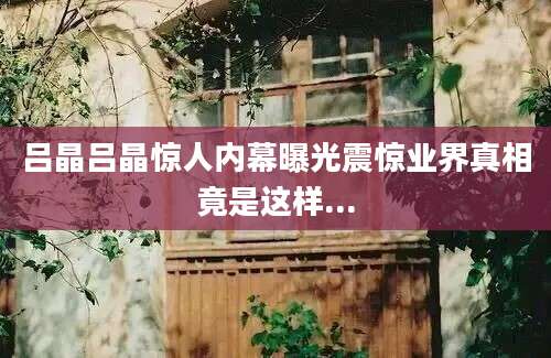 吕晶吕晶惊人内幕曝光震惊业界真相竟是这样...