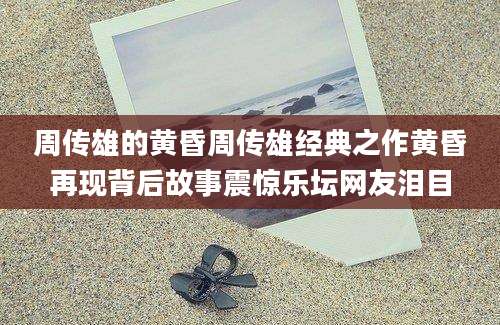 周传雄的黄昏周传雄经典之作黄昏再现背后故事震惊乐坛网友泪目