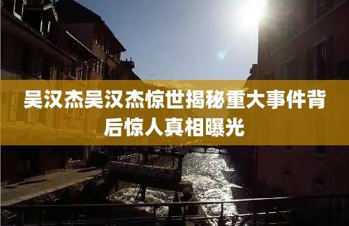 吴汉杰吴汉杰惊世揭秘重大事件背后惊人真相曝光