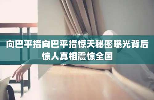 向巴平措向巴平措惊天秘密曝光背后惊人真相震惊全国