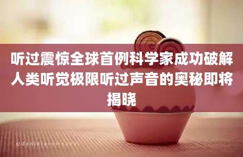 听过震惊全球首例科学家成功破解人类听觉极限听过声音的奥秘即将揭晓