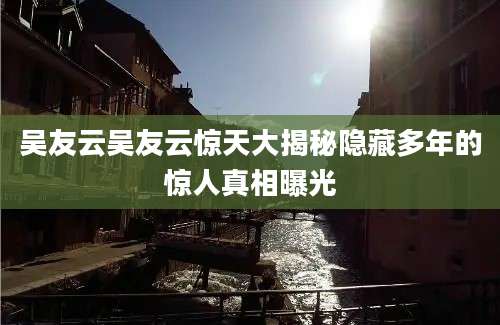 吴友云吴友云惊天大揭秘隐藏多年的惊人真相曝光
