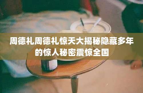 周德礼周德礼惊天大揭秘隐藏多年的惊人秘密震惊全国